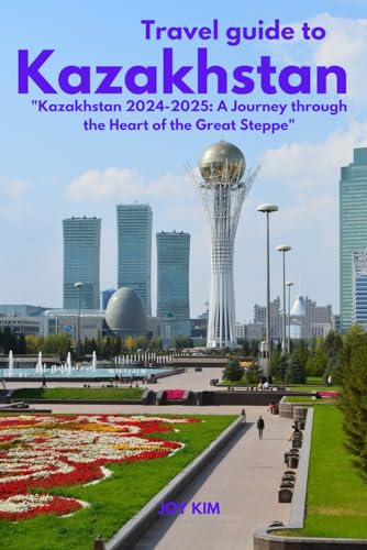 TRAVEL GUIDE TO KAZAKHSTAN 2024-2025: Kazakhstan 2024-2025: A Journey through the Heart of the Great Steppe