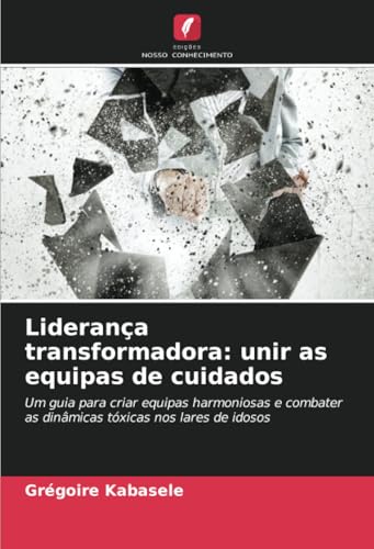 Liderança transformadora: unir as equipas de cuidados: Um guia para criar equipas harmoniosas e combater as dinâmicas tóxicas nos lares de idosos von Edições Nosso Conhecimento