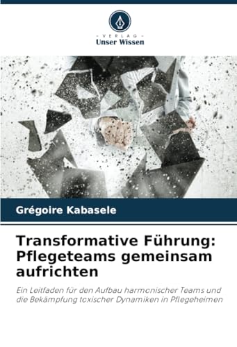 Transformative Führung: Pflegeteams gemeinsam aufrichten: Ein Leitfaden für den Aufbau harmonischer Teams und die Bekämpfung toxischer Dynamiken in Pflegeheimen von Verlag Unser Wissen