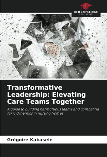 Transformative Leadership: Elevating Care Teams Together: A guide to building harmonious teams and combating toxic dynamics in nursing homes von Our Knowledge Publishing