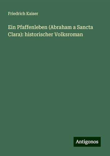 Ein Pfaffenleben (Abraham a Sancta Clara): historischer Volksroman von Antigonos Verlag