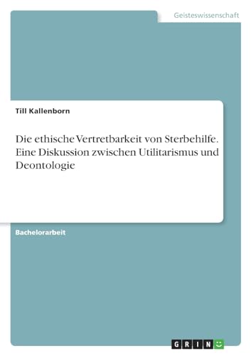 Die ethische Vertretbarkeit von Sterbehilfe. Eine Diskussion zwischen Utilitarismus und Deontologie von GRIN Verlag