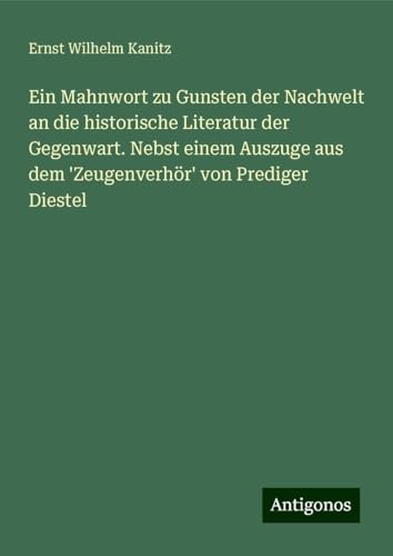Ein Mahnwort zu Gunsten der Nachwelt an die historische Literatur der Gegenwart. Nebst einem Auszuge aus dem 'Zeugenverhör' von Prediger Diestel von Antigonos Verlag