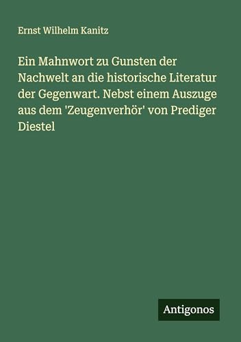 Ein Mahnwort zu Gunsten der Nachwelt an die historische Literatur der Gegenwart. Nebst einem Auszuge aus dem 'Zeugenverhör' von Prediger Diestel von Antigonos Verlag