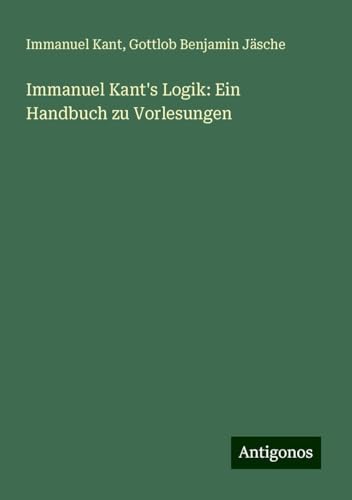 Immanuel Kant's Logik: Ein Handbuch zu Vorlesungen Immanuel Kant's Logik: Ein Handbuch zu Vorlesungen von Antigonos Verlag