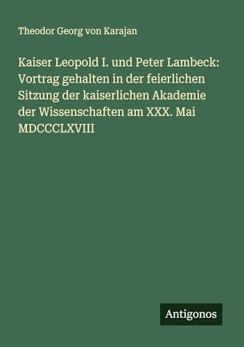 Kaiser Leopold I. und Peter Lambeck: Vortrag gehalten in der feierlichen Sitzung der kaiserlichen Akademie der Wissenschaften am XXX. Mai MDCCCLXVIII von Antigonos Verlag
