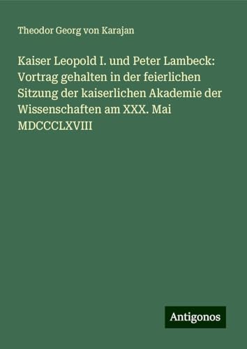 Kaiser Leopold I. und Peter Lambeck: Vortrag gehalten in der feierlichen Sitzung der kaiserlichen Akademie der Wissenschaften am XXX. Mai MDCCCLXVIII von Antigonos Verlag