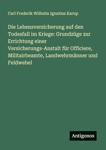 Die Lebensversicherung auf den Todesfall im Kriege: Grundzüge zur Errichtung einer Versicherungs-Anstalt für Officiere, Militairbeamte, Landwehrmänner und Feldwebel von Antigonos Verlag
