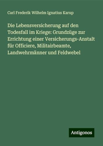 Die Lebensversicherung auf den Todesfall im Kriege: Grundzüge zur Errichtung einer Versicherungs-Anstalt für Officiere, Militairbeamte, Landwehrmänner und Feldwebel von Antigonos Verlag