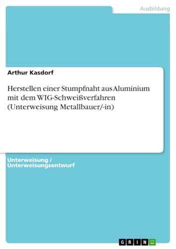 Herstellen einer Stumpfnaht aus Aluminium mit dem WIG-Schweißverfahren (Unterweisung Metallbauer/-in) von GRIN Verlag