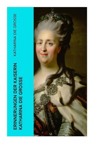 Erinnerungen der Kaiserin Katharina die Große: Autobiografie - Erinnerungen der Kaiserin Katharina II. Von ihr selbst verfasst Erinnerungen der Kaiserin Katharina die Große: Autobiografie - Erinnerungen der Kaiserin Katharina II. Von ihr selbst verfasst