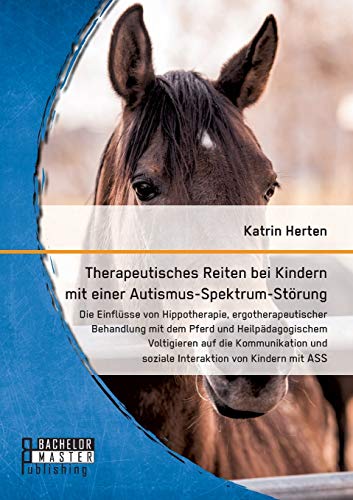 Therapeutisches Reiten bei Kindern mit einer Autismus-Spektrum-Störung: Die Einflüsse von Hippotherapie, ergotherapeutischer Behandlung mit dem Pferd ... und soziale Interaktion von Kindern mit ASS Therapeutisches Reiten bei Kindern mit einer Autismus-Spektrum-Störung: Die Einflüsse von Hippotherapie, ergotherapeutischer Behandlung mit dem Pferd ... und soziale Interaktion von Kindern mit ASS