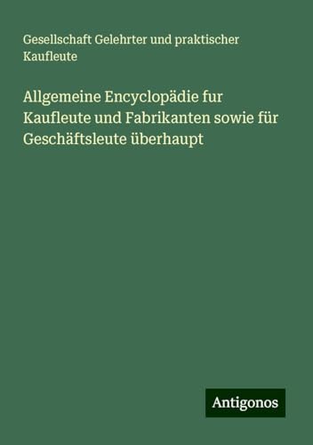 Allgemeine Encyclopädie fur Kaufleute und Fabrikanten sowie für Geschäftsleute überhaupt Allgemeine Encyclopädie fur Kaufleute und Fabrikanten sowie für Geschäftsleute überhaupt von Antigonos Verlag