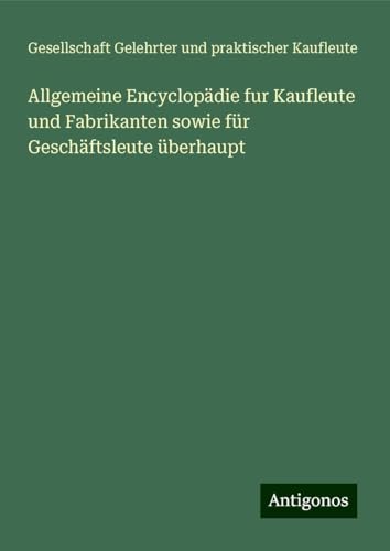 Allgemeine Encyclopädie fur Kaufleute und Fabrikanten sowie für Geschäftsleute überhaupt Allgemeine Encyclopädie fur Kaufleute und Fabrikanten sowie für Geschäftsleute überhaupt von Antigonos Verlag