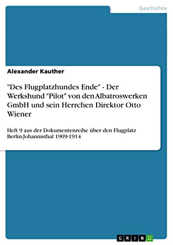 "Des Flugplatzhundes Ende" - Der Werkshund "Pilot" von den Albatroswerken GmbH und sein Herrchen Direktor Otto Wiener: Heft 9 aus der Dokumentenreihe über den Flugplatz Berlin-Johannisthal 1909-1914 von GRIN Verlag