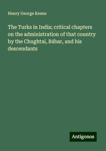 The Turks in India; critical chapters on the administration of that country by the Chughtai, Bábar, and his descendants von Antigonos Verlag