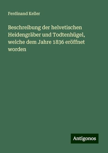 Beschreibung der helvetischen Heidengräber und Todtenhügel, welche dem Jahre 1836 eröffnet worden von Antigonos Verlag