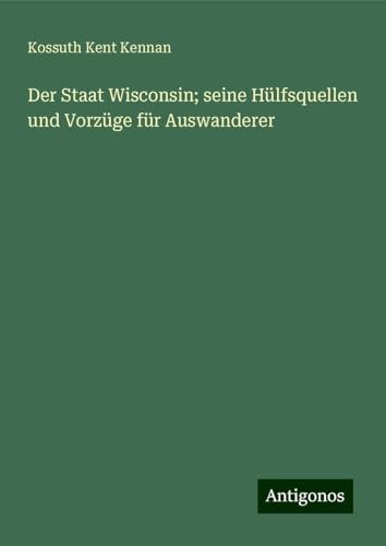 Der Staat Wisconsin; seine Hülfsquellen und Vorzüge für Auswanderer von Antigonos Verlag