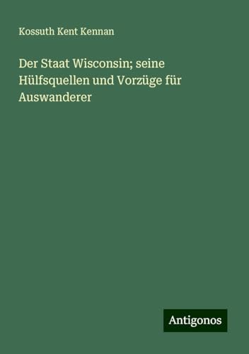 Der Staat Wisconsin; seine Hülfsquellen und Vorzüge für Auswanderer von Antigonos Verlag