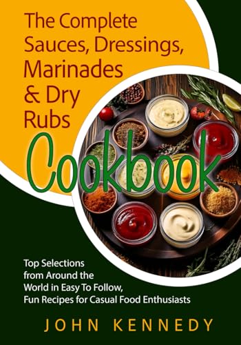 THE COMPLETE SAUCES, DRESSINGS, MARINADES & DRY RUBS COOKBOOK: Top Selections from Around the World in Easy to Follow, Fun Recipes for Casual Food Enthusiasts
