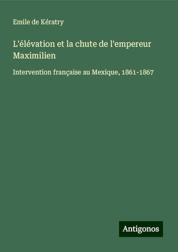 L'élévation et la chute de l'empereur Maximilien: Intervention française au Mexique, 1861-1867 von Antigonos Verlag