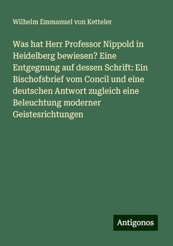 Was hat Herr Professor Nippold in Heidelberg bewiesen? Eine Entgegnung auf dessen Schrift: Ein Bischofsbrief vom Concil und eine deutschen Antwort zugleich eine Beleuchtung moderner Geistesrichtungen von Antigonos Verlag