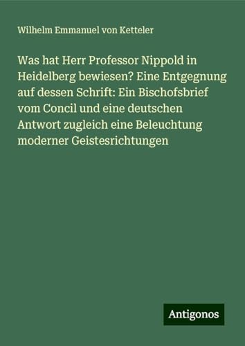 Was hat Herr Professor Nippold in Heidelberg bewiesen? Eine Entgegnung auf dessen Schrift: Ein Bischofsbrief vom Concil und eine deutschen Antwort zugleich eine Beleuchtung moderner Geistesrichtungen von Antigonos Verlag