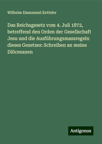 Das Reichsgesetz vom 4. Juli 1872, betreffend den Orden der Gesellschaft Jesu und die Ausführungsmassregeln dieses Gesetzes: Schreiben an meine Diöcesanen Das Reichsgesetz vom 4. Juli 1872, betreffend den Orden der Gesellschaft Jesu und die Ausführungsmassregeln dieses Gesetzes: Schreiben an meine Diöcesanen von Antigonos Verlag