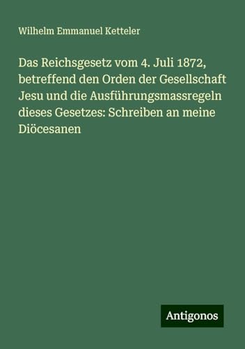 Das Reichsgesetz vom 4. Juli 1872, betreffend den Orden der Gesellschaft Jesu und die Ausführungsmassregeln dieses Gesetzes: Schreiben an meine Diöcesanen Das Reichsgesetz vom 4. Juli 1872, betreffend den Orden der Gesellschaft Jesu und die Ausführungsmassregeln dieses Gesetzes: Schreiben an meine Diöcesanen von Antigonos Verlag