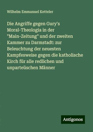 Die Angriffe gegen Gury's Moral-Theologia in der "Main-Zeitung" und der zweiten Kammer zu Darmstadt: zur Beleuchtung der neuesten Kampfesweise gegen ... für alle redlichen und unparteüschen Männer Die Angriffe gegen Gury's Moral-Theologia in der "Main-Zeitung" und der zweiten Kammer zu Darmstadt: zur Beleuchtung der neuesten Kampfesweise gegen ... für alle redlichen und unparteüschen Männer von Antigonos Verlag