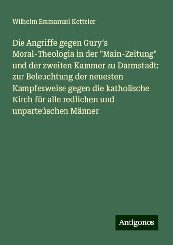 Die Angriffe gegen Gury's Moral-Theologia in der "Main-Zeitung" und der zweiten Kammer zu Darmstadt: zur Beleuchtung der neuesten Kampfesweise gegen ... für alle redlichen und unparteüschen Männer Die Angriffe gegen Gury's Moral-Theologia in der "Main-Zeitung" und der zweiten Kammer zu Darmstadt: zur Beleuchtung der neuesten Kampfesweise gegen ... für alle redlichen und unparteüschen Männer von Antigonos Verlag