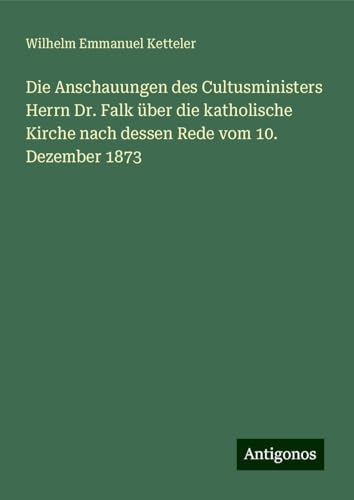 Die Anschauungen des Cultusministers Herrn Dr. Falk über die katholische Kirche nach dessen Rede vom 10. Dezember 1873 Die Anschauungen des Cultusministers Herrn Dr. Falk über die katholische Kirche nach dessen Rede vom 10. Dezember 1873