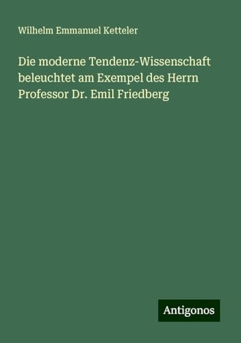 Die moderne Tendenz-Wissenschaft beleuchtet am Exempel des Herrn Professor Dr. Emil Friedberg Die moderne Tendenz-Wissenschaft beleuchtet am Exempel des Herrn Professor Dr. Emil Friedberg von Antigonos Verlag