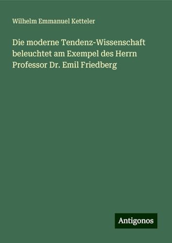 Die moderne Tendenz-Wissenschaft beleuchtet am Exempel des Herrn Professor Dr. Emil Friedberg Die moderne Tendenz-Wissenschaft beleuchtet am Exempel des Herrn Professor Dr. Emil Friedberg von Antigonos Verlag