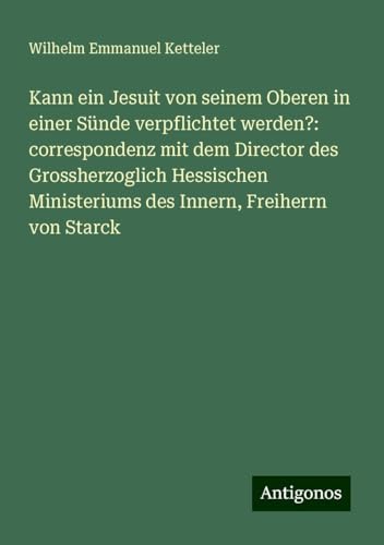Kann ein Jesuit von seinem Oberen in einer Sünde verpflichtet werden?: correspondenz mit dem Director des Grossherzoglich Hessischen Ministeriums des Innern, Freiherrn von Starck Kann ein Jesuit von seinem Oberen in einer Sünde verpflichtet werden?: correspondenz mit dem Director des Grossherzoglich Hessischen Ministeriums des Innern, Freiherrn von Starck von Antigonos Verlag