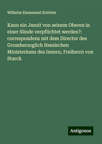 Kann ein Jesuit von seinem Oberen in einer Sünde verpflichtet werden?: correspondenz mit dem Director des Grossherzoglich Hessischen Ministeriums des Innern, Freiherrn von Starck Kann ein Jesuit von seinem Oberen in einer Sünde verpflichtet werden?: correspondenz mit dem Director des Grossherzoglich Hessischen Ministeriums des Innern, Freiherrn von Starck von Antigonos Verlag