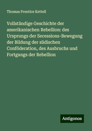 Vollständige Geschichte der amerikanischen Rebellion: des Ursprungs der Secessions-Bewegung der Bildung der südischen Conföderation, des Ausbruchs und Fortgangs der Rebellion von Antigonos Verlag