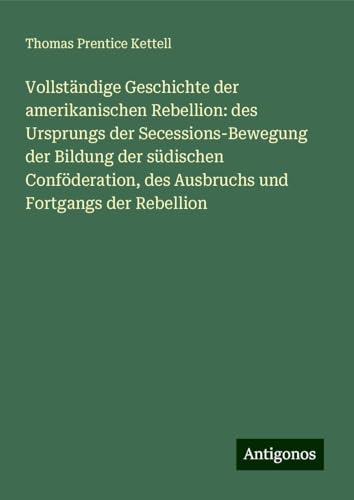 Vollständige Geschichte der amerikanischen Rebellion: des Ursprungs der Secessions-Bewegung der Bildung der südischen Conföderation, des Ausbruchs und Fortgangs der Rebellion von Antigonos Verlag