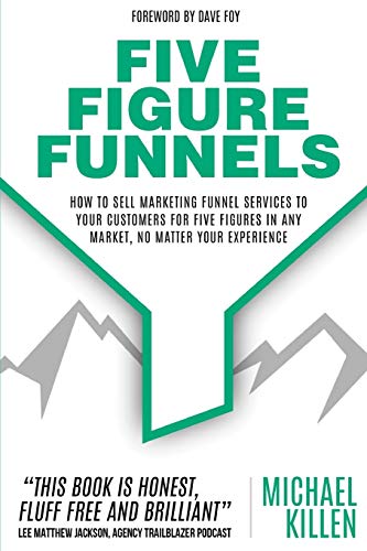 Five Figure Funnels: How To Sell Marketing Funnel Services To Your Customers For Five Figures In Any Market, No Matter Your Experience