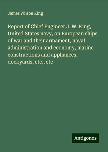 Report of Chief Engineer J. W. King, United States navy, on European ships of war and their armament, naval administration and economy, marine constructions and appliances, dockyards, etc., etc von Antigonos Verlag