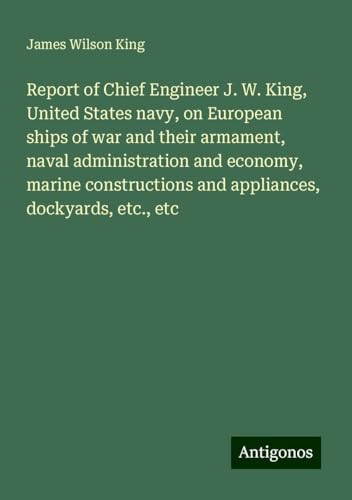 Report of Chief Engineer J. W. King, United States navy, on European ships of war and their armament, naval administration and economy, marine constructions and appliances, dockyards, etc., etc von Antigonos Verlag