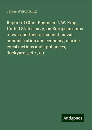 Report of Chief Engineer J. W. King, United States navy, on European ships of war and their armament, naval administration and economy, marine constructions and appliances, dockyards, etc., etc von Antigonos Verlag