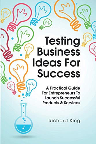 Testing Business Ideas For Success: A Practical Guide for Entrepreneurs to Launch Successful Products & Services
