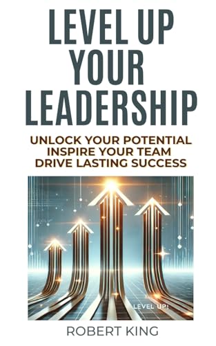 Level Up Your Leadership: Unlock Your Potential, Inspire Your Team, And Drive Lasting Success