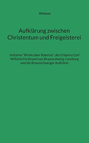 Aufklärung zwischen Christentum und Freigeisterei: Voltaires "Briefe über Rabelais", der Erbprinz Carl Wilhelm Ferdinand von Braunschweig-Lüneburg und die Braunschweiger Aufklärer Aufklärung zwischen Christentum und Freigeisterei: Voltaires "Briefe über Rabelais", der Erbprinz Carl Wilhelm Ferdinand von Braunschweig-Lüneburg und die Braunschweiger Aufklärer