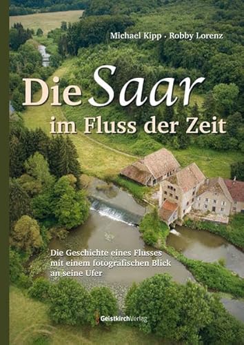 Die Saar im Fluss der Zeit: Die Geschichte eines Flusses mit einem fotografischen Blick an seine Ufer von Geistkirch Verlag