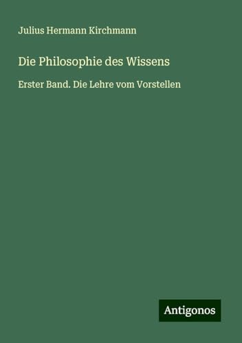 Die Philosophie des Wissens: Erster Band. Die Lehre vom Vorstellen von Antigonos Verlag