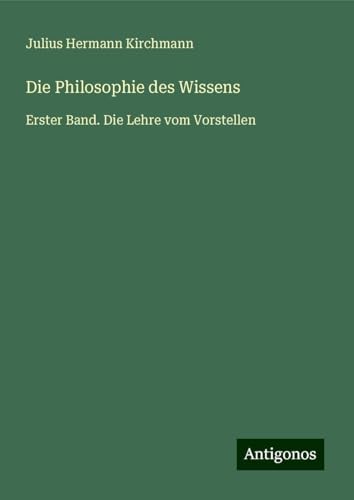 Die Philosophie des Wissens: Erster Band. Die Lehre vom Vorstellen von Antigonos Verlag