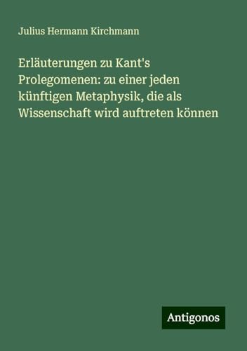 Erläuterungen zu Kant's Prolegomenen: zu einer jeden künftigen Metaphysik, die als Wissenschaft wird auftreten können von Antigonos Verlag