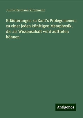 Erläuterungen zu Kant's Prolegomenen: zu einer jeden künftigen Metaphysik, die als Wissenschaft wird auftreten können von Antigonos Verlag